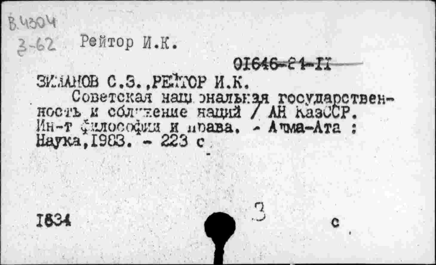 ﻿Ь.Ч#)Ч
Рейтор И.К.
01б4б^е1-п
ЗИлАНОВ С.3.,РЕКТОР И.К.
Советская наш эналькая государствен ность и сбл”7.ение наций / АН КазССР. Ин-т ^клософкд и лпава. - А’тма-Ата : Наука,1983. - 223 с
1634	А	с